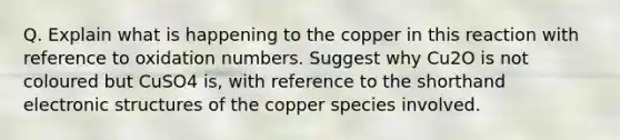 Q. Explain what is happening to the copper in this reaction with reference to oxidation numbers. Suggest why Cu2O is not coloured but CuSO4 is, with reference to the shorthand electronic structures of the copper species involved.