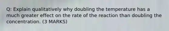 Q: Explain qualitatively why doubling the temperature has a much greater effect on the rate of the reaction than doubling the concentration. (3 MARKS)