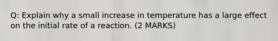 Q: Explain why a small increase in temperature has a large effect on the initial rate of a reaction. (2 MARKS)