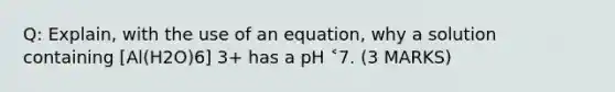 Q: Explain, with the use of an equation, why a solution containing [Al(H2O)6] 3+ has a pH ˂7. (3 MARKS)