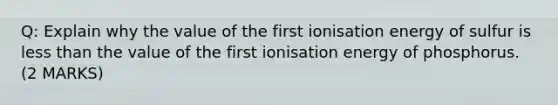 Q: Explain why the value of the first ionisation energy of sulfur is less than the value of the first ionisation energy of phosphorus. (2 MARKS)