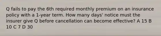 Q fails to pay the 6th required monthly premium on an insurance policy with a 1-year term. How many days' notice must the insurer give Q before cancellation can become effective? A 15 B 10 C 7 D 30