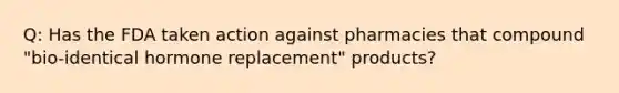 Q: Has the FDA taken action against pharmacies that compound "bio-identical hormone replacement" products?