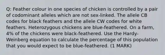 Q: Feather colour in one species of chicken is controlled by a pair of codominant alleles which are not sex-linked. The allele CB codes for black feathers and the allele CW codes for white feathers. Heterozygous chickens are blue-feathered. On a farm, 4% of the chickens were black-feathered. Use the Hardy- Weinberg equation to calculate the percentage of this population that you would expect to be blue-feathered. (1 MARK)