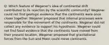 Q: Which feature of Wegener's idea of continental drift contributed to its rejection by the scientific community? Wegener could not find geologic evidence that the continents were once closer together. Wegener proposed that internal processes were responsible for the movement of the continents. Wegener did not collect any evidence to support his hypothesis. Wegener could not find fossil evidence that the continents have moved from their present location. Wegener proposed that gravitational forces from the Sun and Moon could move continents.