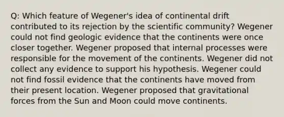 Q: Which feature of Wegener's idea of continental drift contributed to its rejection by the scientific community? Wegener could not find geologic evidence that the continents were once closer together. Wegener proposed that internal processes were responsible for the movement of the continents. Wegener did not collect any evidence to support his hypothesis. Wegener could not find fossil evidence that the continents have moved from their present location. Wegener proposed that gravitational forces from the Sun and Moon could move continents.