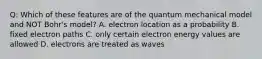 Q: Which of these features are of the quantum mechanical model and NOT Bohr's model? A. electron location as a probability B. fixed electron paths C. only certain electron energy values are allowed D. electrons are treated as waves