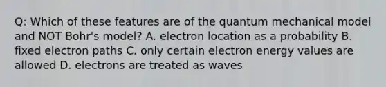 Q: Which of these features are of the quantum mechanical model and NOT Bohr's model? A. electron location as a probability B. fixed electron paths C. only certain electron energy values are allowed D. electrons are treated as waves