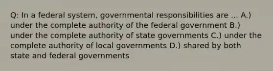 Q: In a federal system, governmental responsibilities are ... A.) under the complete authority of the federal government B.) under the complete authority of state governments C.) under the complete authority of local governments D.) shared by both state and federal governments