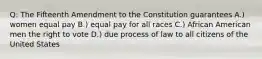 Q: The Fifteenth Amendment to the Constitution guarantees A.) women equal pay B.) equal pay for all races C.) African American men the right to vote D.) due process of law to all citizens of the United States