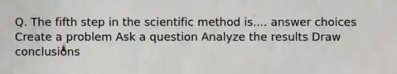 Q. The fifth step in <a href='https://www.questionai.com/knowledge/koXrTCHtT5-the-scientific-method' class='anchor-knowledge'>the <a href='https://www.questionai.com/knowledge/kbyVEgDMow-scientific-method' class='anchor-knowledge'>scientific method</a></a> is.... answer choices Create a problem Ask a question Analyze the results Draw conclusions