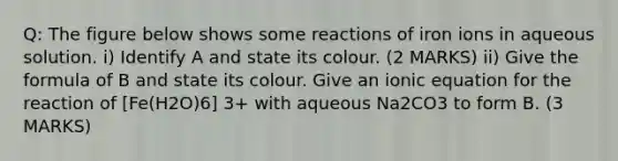 Q: The figure below shows some reactions of iron ions in aqueous solution. i) Identify A and state its colour. (2 MARKS) ii) Give the formula of B and state its colour. Give an ionic equation for the reaction of [Fe(H2O)6] 3+ with aqueous Na2CO3 to form B. (3 MARKS)