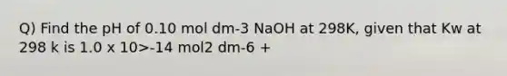 Q) Find the pH of 0.10 mol dm-3 NaOH at 298K, given that Kw at 298 k is 1.0 x 10>-14 mol2 dm-6 +