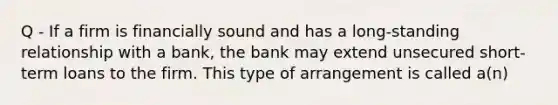 Q - If a firm is financially sound and has a long-standing relationship with a bank, the bank may extend unsecured short-term loans to the firm. This type of arrangement is called a(n)