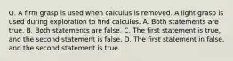 Q. A firm grasp is used when calculus is removed. A light grasp is used during exploration to find calculus. A. Both statements are true. B. Both statements are false. C. The first statement is true, and the second statement is false. D. The first statement in false, and the second statement is true.