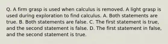 Q. A firm grasp is used when calculus is removed. A light grasp is used during exploration to find calculus. A. Both statements are true. B. Both statements are false. C. The first statement is true, and the second statement is false. D. The first statement in false, and the second statement is true.