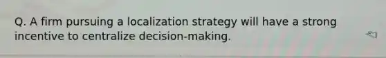 Q. A firm pursuing a localization strategy will have a strong incentive to centralize decision-making.