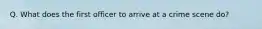 Q. What does the first officer to arrive at a crime scene do?