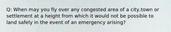 Q: When may you fly over any congested area of a city,town or settlement at a height from which it would not be possible to land safely in the event of an emergency arising?