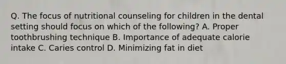 Q. The focus of nutritional counseling for children in the dental setting should focus on which of the following? A. Proper toothbrushing technique B. Importance of adequate calorie intake C. Caries control D. Minimizing fat in diet