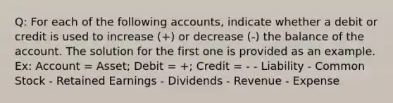 Q: For each of the following accounts, indicate whether a debit or credit is used to increase (+) or decrease (-) the balance of the account. The solution for the first one is provided as an example. Ex: Account = Asset; Debit = +; Credit = - - Liability - Common Stock - Retained Earnings - Dividends - Revenue - Expense