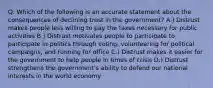 Q: Which of the following is an accurate statement about the consequences of declining trust in the government? A.) Distrust makes people less willing to pay the taxes necessary for public activities B.) Distrust motivates people to participate to participate in politics through voting, volunteering for political campaigns, and running for office C.) Distrust makes it easier for the government to help people in times of crisis D.) Distrust strengthens the government's ability to defend our national interests in the world economy