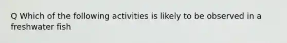 Q Which of the following activities is likely to be observed in a freshwater fish