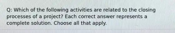 Q: Which of the following activities are related to the closing processes of a project? Each correct answer represents a complete solution. Choose all that apply.