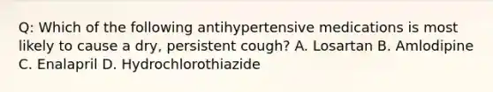 Q: Which of the following antihypertensive medications is most likely to cause a dry, persistent cough? A. Losartan B. Amlodipine C. Enalapril D. Hydrochlorothiazide