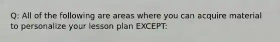 Q: All of the following are areas where you can acquire material to personalize your lesson plan EXCEPT: