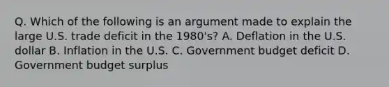 Q. Which of the following is an argument made to explain the large U.S. trade deficit in the 1980's? A. Deflation in the U.S. dollar B. Inflation in the U.S. C. Government budget deficit D. Government budget surplus