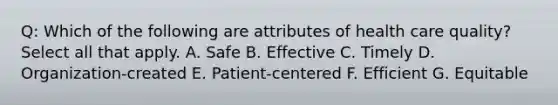 Q: Which of the following are attributes of health care quality? Select all that apply. A. Safe B. Effective C. Timely D. Organization-created E. Patient-centered F. Efficient G. Equitable