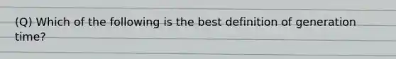 (Q) Which of the following is the best definition of generation time?