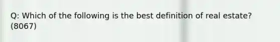 Q: Which of the following is the best definition of real estate? (8067)