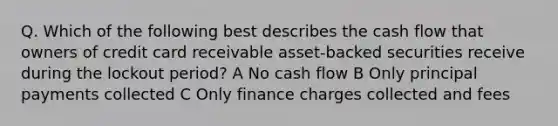 Q. Which of the following best describes the cash flow that owners of credit card receivable asset-backed securities receive during the lockout period? A No cash flow B Only principal payments collected C Only finance charges collected and fees