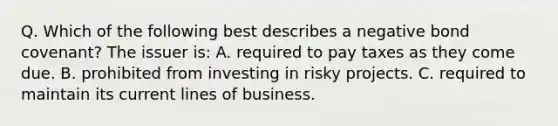 Q. Which of the following best describes a negative bond covenant? The issuer is: A. required to pay taxes as they come due. B. prohibited from investing in risky projects. C. required to maintain its current lines of business.