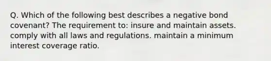 Q. Which of the following best describes a negative bond covenant? The requirement to: insure and maintain assets. comply with all laws and regulations. maintain a minimum interest coverage ratio.