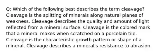 Q: Which of the following best describes the term cleavage? Cleavage is the splitting of minerals along natural planes of weakness. Cleavage describes the quality and amount of light reflected from a mineral surface. Cleavage is the colored mark that a mineral makes when scratched on a porcelain tile. Cleavage is the characteristic growth pattern or shape of a mineral. Cleavage describes a mineral's resistance to abrasion.