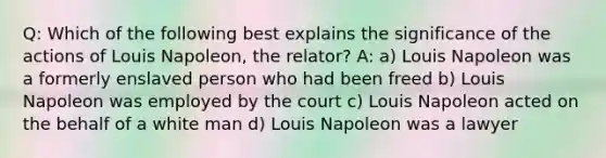 Q: Which of the following best explains the significance of the actions of Louis Napoleon, the relator? A: a) Louis Napoleon was a formerly enslaved person who had been freed b) Louis Napoleon was employed by the court c) Louis Napoleon acted on the behalf of a white man d) Louis Napoleon was a lawyer