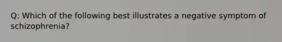 Q: Which of the following best illustrates a negative symptom of schizophrenia?