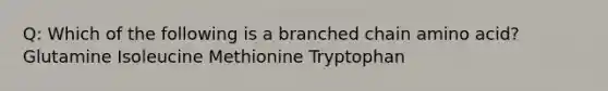 Q: Which of the following is a branched chain amino acid? Glutamine Isoleucine Methionine Tryptophan