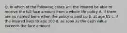 Q. in which of the following cases will the insured be able to receive the full face amount from a whole life policy A. if there are no named bene when the policy is paid up b. at age 65 c. if the insured lives to age 100 d. as soon as the cash value exceeds the face amount