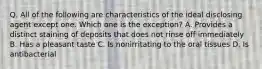 Q. All of the following are characteristics of the ideal disclosing agent except one. Which one is the exception? A. Provides a distinct staining of deposits that does not rinse off immediately B. Has a pleasant taste C. Is nonirritating to the oral tissues D. Is antibacterial