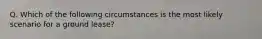 Q. Which of the following circumstances is the most likely scenario for a ground lease?