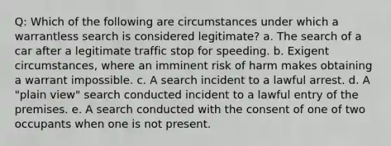 Q: Which of the following are circumstances under which a warrantless search is considered legitimate? a. The search of a car after a legitimate traffic stop for speeding. b. Exigent circumstances, where an imminent risk of harm makes obtaining a warrant impossible. c. A search incident to a lawful arrest. d. A "plain view" search conducted incident to a lawful entry of the premises. e. A search conducted with the consent of one of two occupants when one is not present.