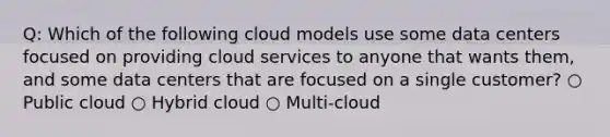 Q: Which of the following cloud models use some data centers focused on providing cloud services to anyone that wants them, and some data centers that are focused on a single customer? ○ Public cloud ○ Hybrid cloud ○ Multi-cloud