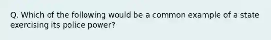 Q. Which of the following would be a common example of a state exercising its police power?