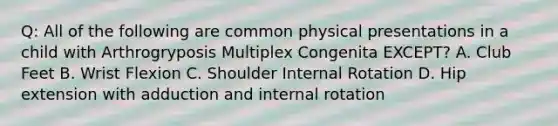 Q: All of the following are common physical presentations in a child with Arthrogryposis Multiplex Congenita EXCEPT? A. Club Feet B. Wrist Flexion C. Shoulder Internal Rotation D. Hip extension with adduction and internal rotation