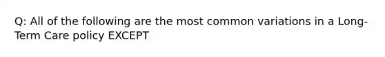 Q: All of the following are the most common variations in a Long-Term Care policy EXCEPT