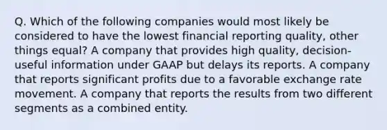 Q. Which of the following companies would most likely be considered to have the lowest financial reporting quality, other things equal? A company that provides high quality, decision-useful information under GAAP but delays its reports. A company that reports significant profits due to a favorable exchange rate movement. A company that reports the results from two different segments as a combined entity.